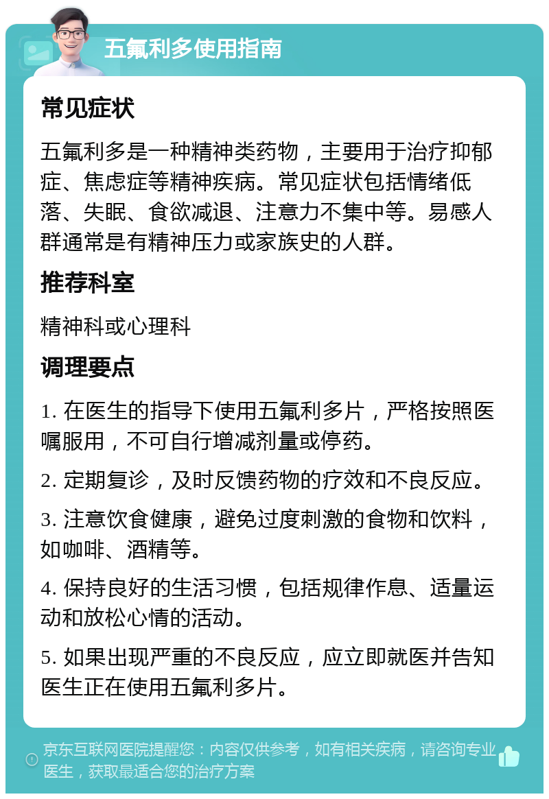 五氟利多使用指南 常见症状 五氟利多是一种精神类药物，主要用于治疗抑郁症、焦虑症等精神疾病。常见症状包括情绪低落、失眠、食欲减退、注意力不集中等。易感人群通常是有精神压力或家族史的人群。 推荐科室 精神科或心理科 调理要点 1. 在医生的指导下使用五氟利多片，严格按照医嘱服用，不可自行增减剂量或停药。 2. 定期复诊，及时反馈药物的疗效和不良反应。 3. 注意饮食健康，避免过度刺激的食物和饮料，如咖啡、酒精等。 4. 保持良好的生活习惯，包括规律作息、适量运动和放松心情的活动。 5. 如果出现严重的不良反应，应立即就医并告知医生正在使用五氟利多片。