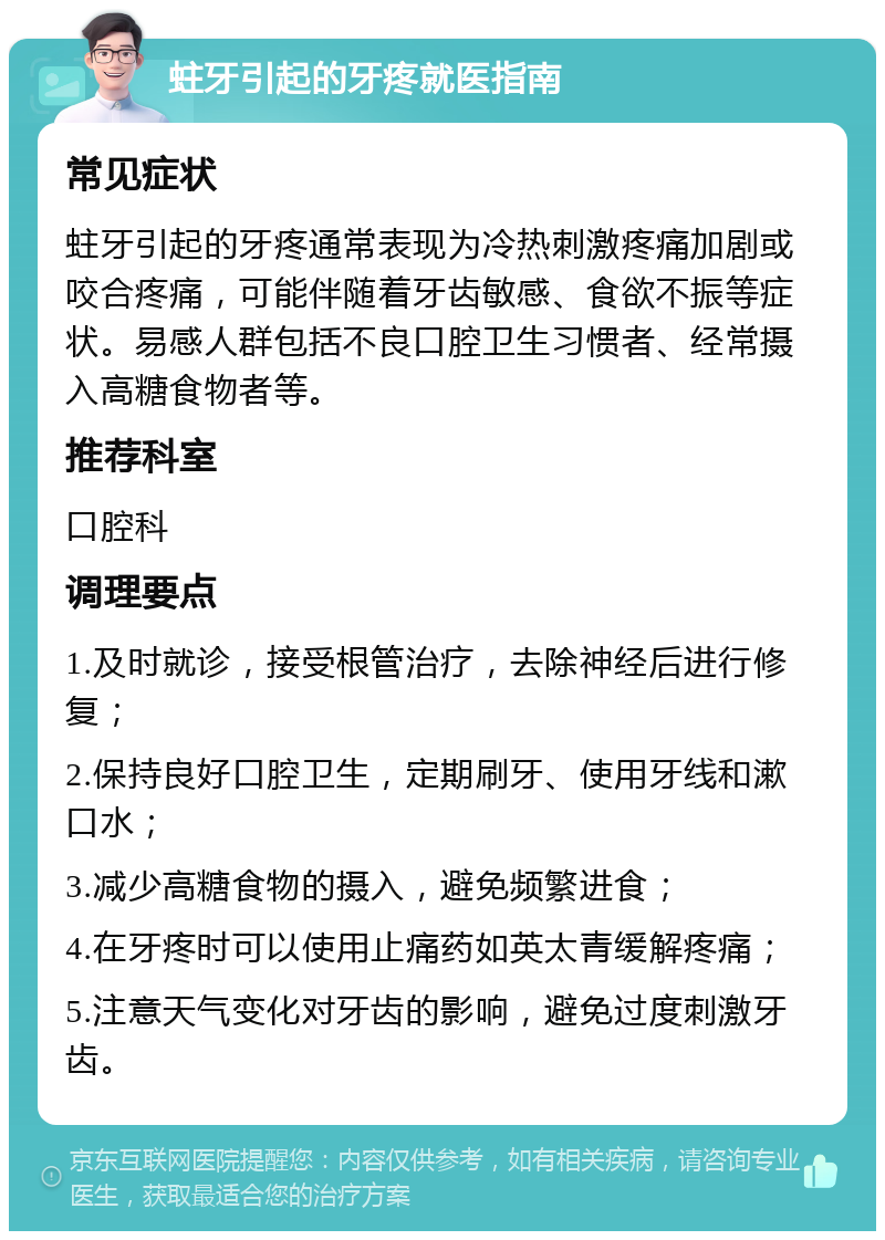 蛀牙引起的牙疼就医指南 常见症状 蛀牙引起的牙疼通常表现为冷热刺激疼痛加剧或咬合疼痛，可能伴随着牙齿敏感、食欲不振等症状。易感人群包括不良口腔卫生习惯者、经常摄入高糖食物者等。 推荐科室 口腔科 调理要点 1.及时就诊，接受根管治疗，去除神经后进行修复； 2.保持良好口腔卫生，定期刷牙、使用牙线和漱口水； 3.减少高糖食物的摄入，避免频繁进食； 4.在牙疼时可以使用止痛药如英太青缓解疼痛； 5.注意天气变化对牙齿的影响，避免过度刺激牙齿。