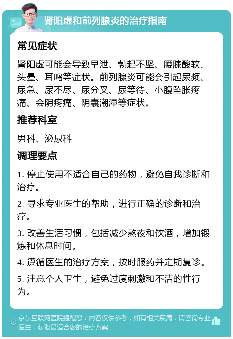 肾阳虚和前列腺炎的治疗指南 常见症状 肾阳虚可能会导致早泄、勃起不坚、腰膝酸软、头晕、耳鸣等症状。前列腺炎可能会引起尿频、尿急、尿不尽、尿分叉、尿等待、小腹坠胀疼痛、会阴疼痛、阴囊潮湿等症状。 推荐科室 男科、泌尿科 调理要点 1. 停止使用不适合自己的药物，避免自我诊断和治疗。 2. 寻求专业医生的帮助，进行正确的诊断和治疗。 3. 改善生活习惯，包括减少熬夜和饮酒，增加锻炼和休息时间。 4. 遵循医生的治疗方案，按时服药并定期复诊。 5. 注意个人卫生，避免过度刺激和不洁的性行为。