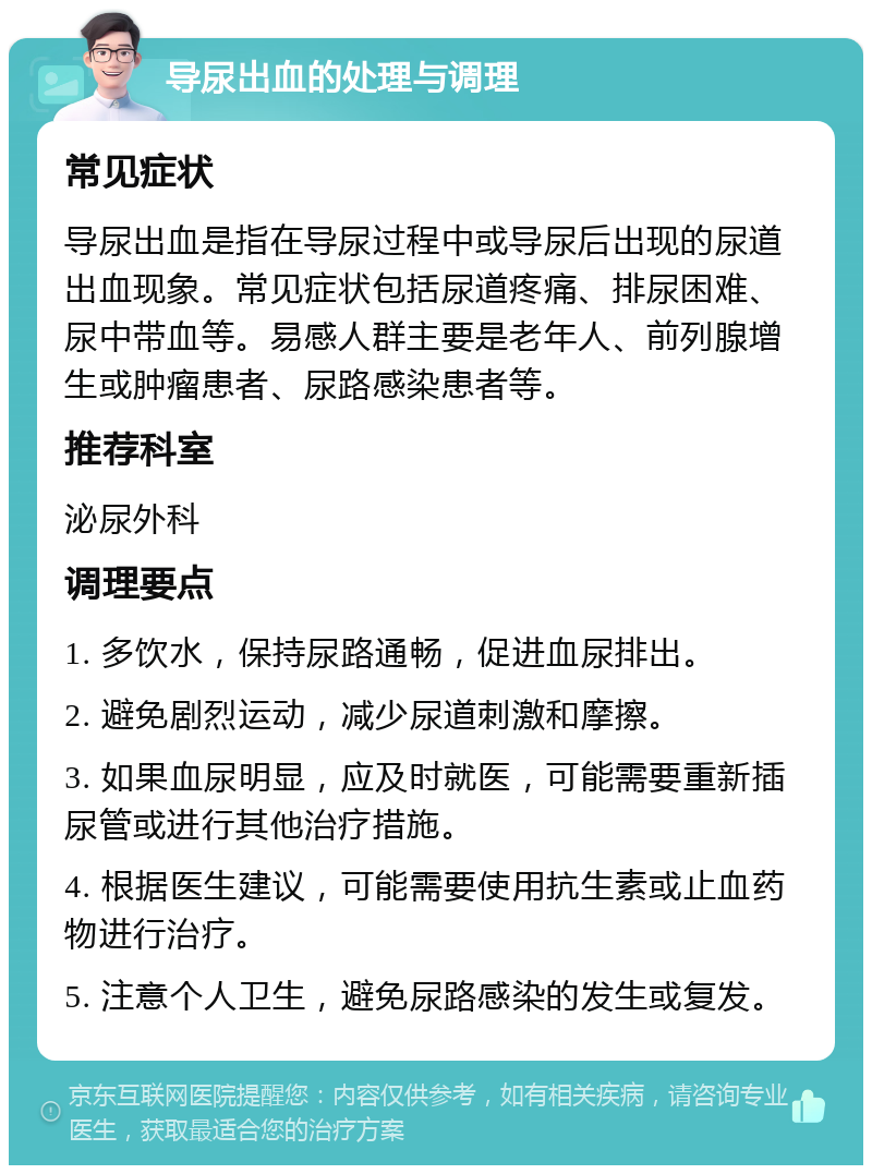 导尿出血的处理与调理 常见症状 导尿出血是指在导尿过程中或导尿后出现的尿道出血现象。常见症状包括尿道疼痛、排尿困难、尿中带血等。易感人群主要是老年人、前列腺增生或肿瘤患者、尿路感染患者等。 推荐科室 泌尿外科 调理要点 1. 多饮水，保持尿路通畅，促进血尿排出。 2. 避免剧烈运动，减少尿道刺激和摩擦。 3. 如果血尿明显，应及时就医，可能需要重新插尿管或进行其他治疗措施。 4. 根据医生建议，可能需要使用抗生素或止血药物进行治疗。 5. 注意个人卫生，避免尿路感染的发生或复发。