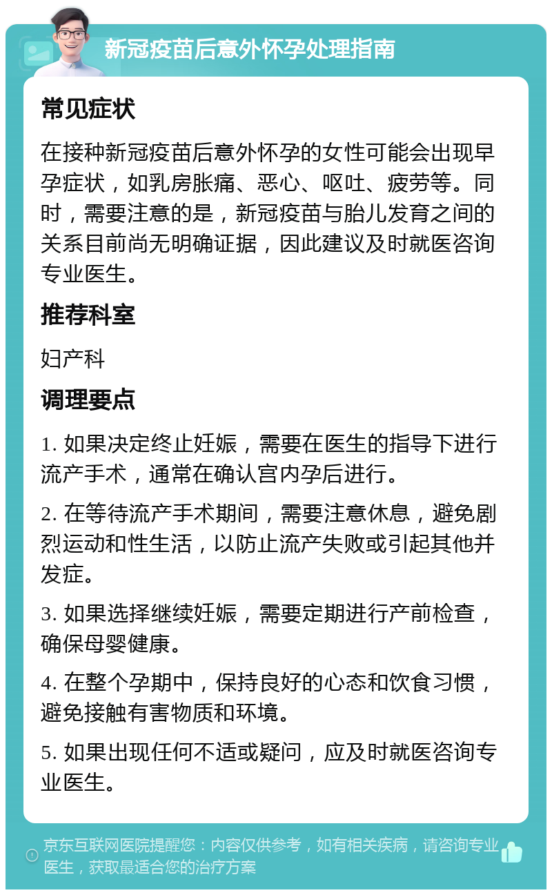 新冠疫苗后意外怀孕处理指南 常见症状 在接种新冠疫苗后意外怀孕的女性可能会出现早孕症状，如乳房胀痛、恶心、呕吐、疲劳等。同时，需要注意的是，新冠疫苗与胎儿发育之间的关系目前尚无明确证据，因此建议及时就医咨询专业医生。 推荐科室 妇产科 调理要点 1. 如果决定终止妊娠，需要在医生的指导下进行流产手术，通常在确认宫内孕后进行。 2. 在等待流产手术期间，需要注意休息，避免剧烈运动和性生活，以防止流产失败或引起其他并发症。 3. 如果选择继续妊娠，需要定期进行产前检查，确保母婴健康。 4. 在整个孕期中，保持良好的心态和饮食习惯，避免接触有害物质和环境。 5. 如果出现任何不适或疑问，应及时就医咨询专业医生。