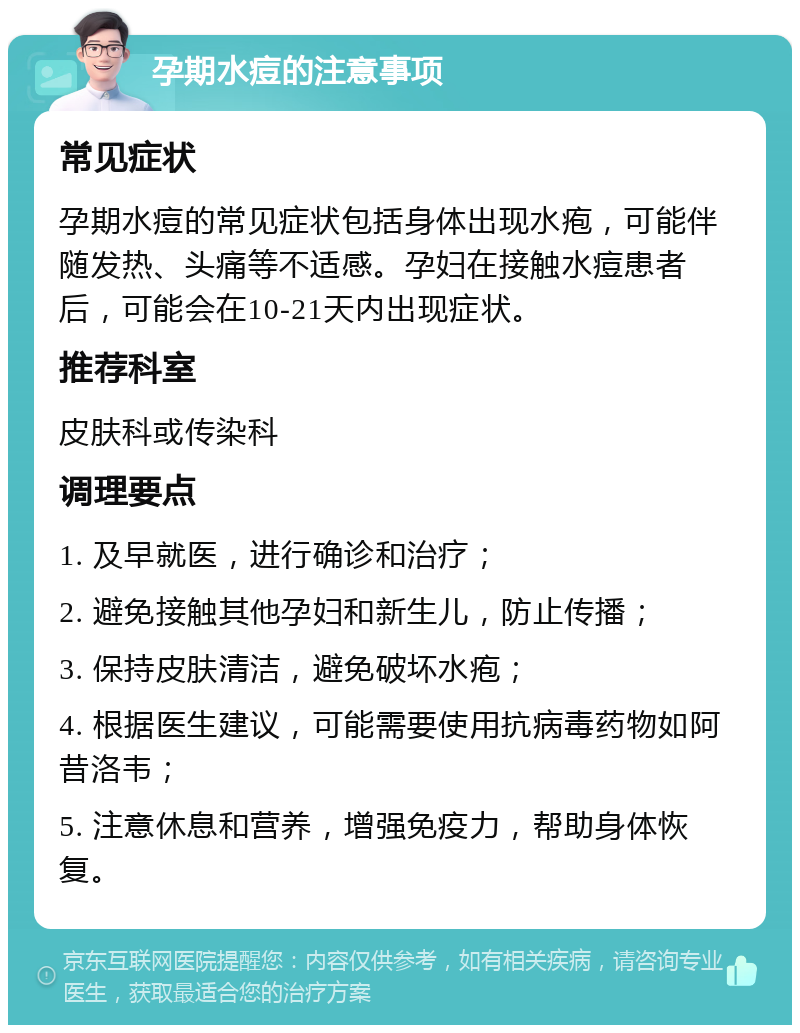 孕期水痘的注意事项 常见症状 孕期水痘的常见症状包括身体出现水疱，可能伴随发热、头痛等不适感。孕妇在接触水痘患者后，可能会在10-21天内出现症状。 推荐科室 皮肤科或传染科 调理要点 1. 及早就医，进行确诊和治疗； 2. 避免接触其他孕妇和新生儿，防止传播； 3. 保持皮肤清洁，避免破坏水疱； 4. 根据医生建议，可能需要使用抗病毒药物如阿昔洛韦； 5. 注意休息和营养，增强免疫力，帮助身体恢复。