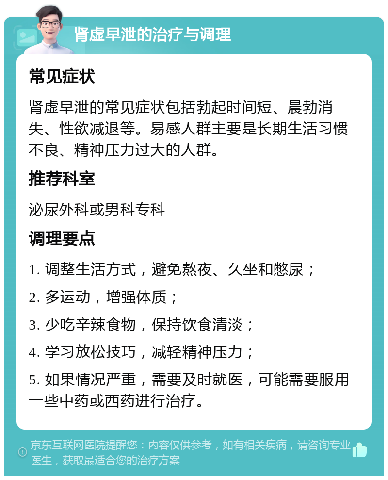 肾虚早泄的治疗与调理 常见症状 肾虚早泄的常见症状包括勃起时间短、晨勃消失、性欲减退等。易感人群主要是长期生活习惯不良、精神压力过大的人群。 推荐科室 泌尿外科或男科专科 调理要点 1. 调整生活方式，避免熬夜、久坐和憋尿； 2. 多运动，增强体质； 3. 少吃辛辣食物，保持饮食清淡； 4. 学习放松技巧，减轻精神压力； 5. 如果情况严重，需要及时就医，可能需要服用一些中药或西药进行治疗。