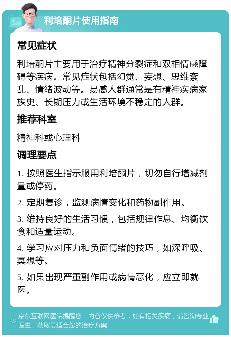 利培酮片使用指南 常见症状 利培酮片主要用于治疗精神分裂症和双相情感障碍等疾病。常见症状包括幻觉、妄想、思维紊乱、情绪波动等。易感人群通常是有精神疾病家族史、长期压力或生活环境不稳定的人群。 推荐科室 精神科或心理科 调理要点 1. 按照医生指示服用利培酮片，切勿自行增减剂量或停药。 2. 定期复诊，监测病情变化和药物副作用。 3. 维持良好的生活习惯，包括规律作息、均衡饮食和适量运动。 4. 学习应对压力和负面情绪的技巧，如深呼吸、冥想等。 5. 如果出现严重副作用或病情恶化，应立即就医。