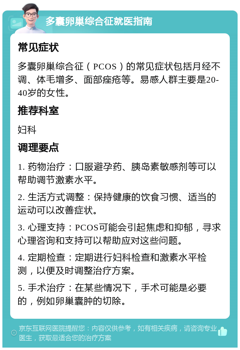 多囊卵巢综合征就医指南 常见症状 多囊卵巢综合征（PCOS）的常见症状包括月经不调、体毛增多、面部痤疮等。易感人群主要是20-40岁的女性。 推荐科室 妇科 调理要点 1. 药物治疗：口服避孕药、胰岛素敏感剂等可以帮助调节激素水平。 2. 生活方式调整：保持健康的饮食习惯、适当的运动可以改善症状。 3. 心理支持：PCOS可能会引起焦虑和抑郁，寻求心理咨询和支持可以帮助应对这些问题。 4. 定期检查：定期进行妇科检查和激素水平检测，以便及时调整治疗方案。 5. 手术治疗：在某些情况下，手术可能是必要的，例如卵巢囊肿的切除。