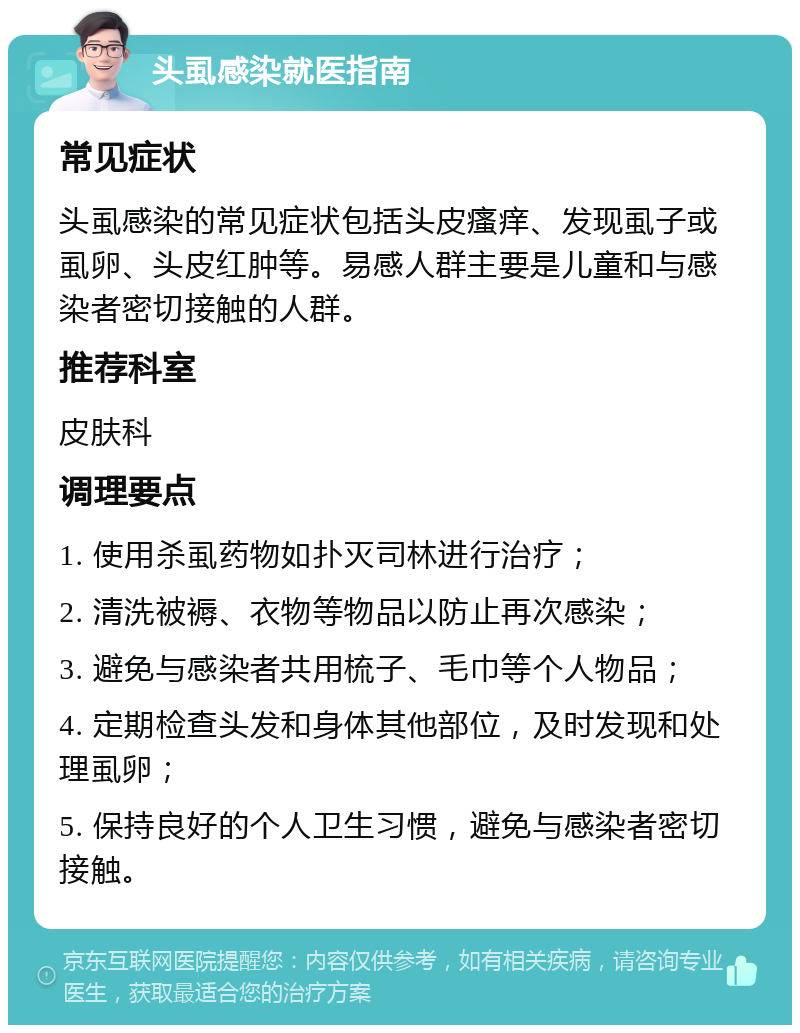 头虱感染就医指南 常见症状 头虱感染的常见症状包括头皮瘙痒、发现虱子或虱卵、头皮红肿等。易感人群主要是儿童和与感染者密切接触的人群。 推荐科室 皮肤科 调理要点 1. 使用杀虱药物如扑灭司林进行治疗； 2. 清洗被褥、衣物等物品以防止再次感染； 3. 避免与感染者共用梳子、毛巾等个人物品； 4. 定期检查头发和身体其他部位，及时发现和处理虱卵； 5. 保持良好的个人卫生习惯，避免与感染者密切接触。