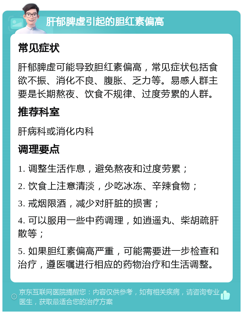 肝郁脾虚引起的胆红素偏高 常见症状 肝郁脾虚可能导致胆红素偏高，常见症状包括食欲不振、消化不良、腹胀、乏力等。易感人群主要是长期熬夜、饮食不规律、过度劳累的人群。 推荐科室 肝病科或消化内科 调理要点 1. 调整生活作息，避免熬夜和过度劳累； 2. 饮食上注意清淡，少吃冰冻、辛辣食物； 3. 戒烟限酒，减少对肝脏的损害； 4. 可以服用一些中药调理，如逍遥丸、柴胡疏肝散等； 5. 如果胆红素偏高严重，可能需要进一步检查和治疗，遵医嘱进行相应的药物治疗和生活调整。