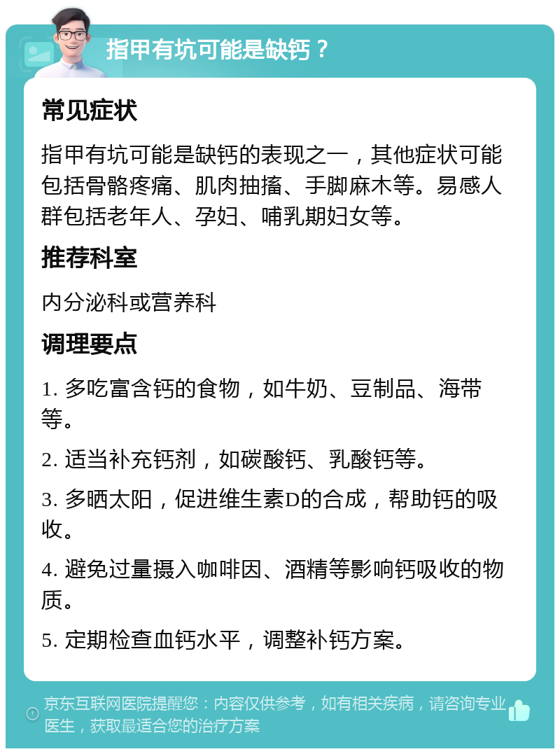 指甲有坑可能是缺钙？ 常见症状 指甲有坑可能是缺钙的表现之一，其他症状可能包括骨骼疼痛、肌肉抽搐、手脚麻木等。易感人群包括老年人、孕妇、哺乳期妇女等。 推荐科室 内分泌科或营养科 调理要点 1. 多吃富含钙的食物，如牛奶、豆制品、海带等。 2. 适当补充钙剂，如碳酸钙、乳酸钙等。 3. 多晒太阳，促进维生素D的合成，帮助钙的吸收。 4. 避免过量摄入咖啡因、酒精等影响钙吸收的物质。 5. 定期检查血钙水平，调整补钙方案。