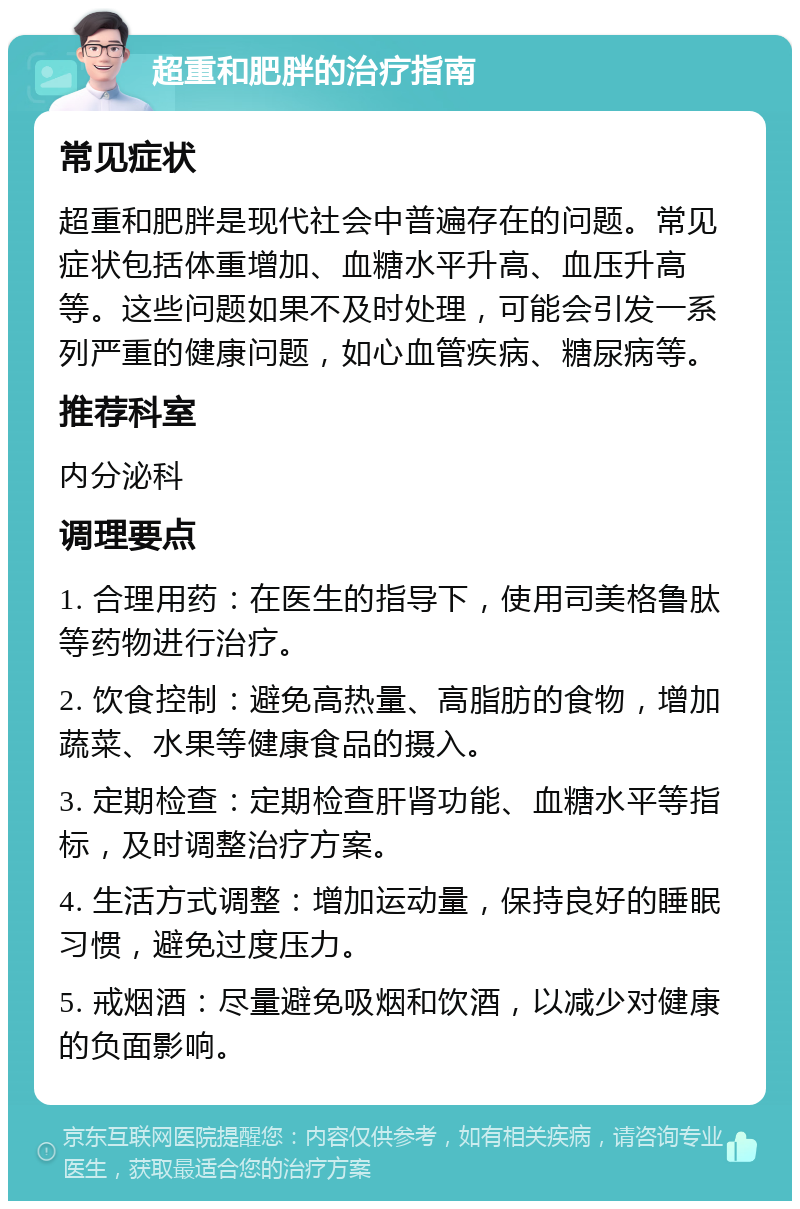 超重和肥胖的治疗指南 常见症状 超重和肥胖是现代社会中普遍存在的问题。常见症状包括体重增加、血糖水平升高、血压升高等。这些问题如果不及时处理，可能会引发一系列严重的健康问题，如心血管疾病、糖尿病等。 推荐科室 内分泌科 调理要点 1. 合理用药：在医生的指导下，使用司美格鲁肽等药物进行治疗。 2. 饮食控制：避免高热量、高脂肪的食物，增加蔬菜、水果等健康食品的摄入。 3. 定期检查：定期检查肝肾功能、血糖水平等指标，及时调整治疗方案。 4. 生活方式调整：增加运动量，保持良好的睡眠习惯，避免过度压力。 5. 戒烟酒：尽量避免吸烟和饮酒，以减少对健康的负面影响。