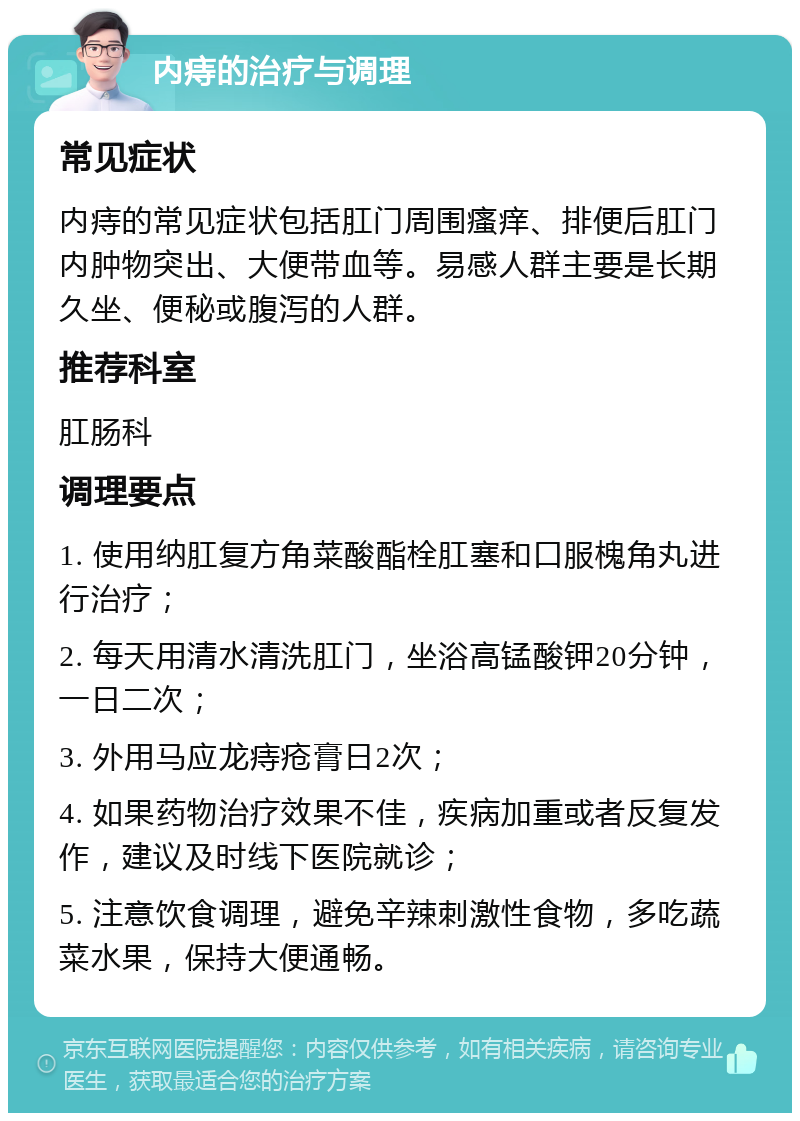 内痔的治疗与调理 常见症状 内痔的常见症状包括肛门周围瘙痒、排便后肛门内肿物突出、大便带血等。易感人群主要是长期久坐、便秘或腹泻的人群。 推荐科室 肛肠科 调理要点 1. 使用纳肛复方角菜酸酯栓肛塞和口服槐角丸进行治疗； 2. 每天用清水清洗肛门，坐浴高锰酸钾20分钟，一日二次； 3. 外用马应龙痔疮膏日2次； 4. 如果药物治疗效果不佳，疾病加重或者反复发作，建议及时线下医院就诊； 5. 注意饮食调理，避免辛辣刺激性食物，多吃蔬菜水果，保持大便通畅。