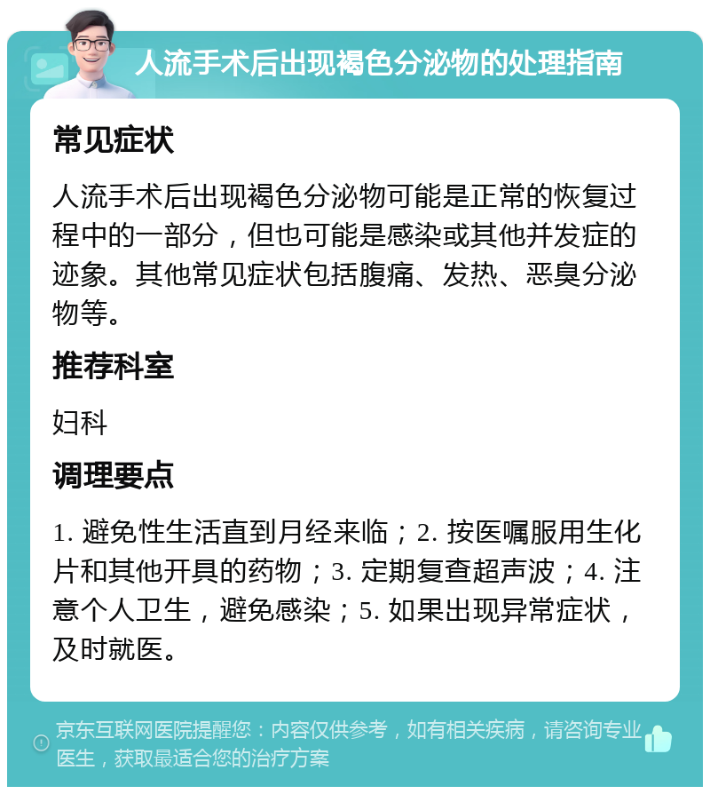 人流手术后出现褐色分泌物的处理指南 常见症状 人流手术后出现褐色分泌物可能是正常的恢复过程中的一部分，但也可能是感染或其他并发症的迹象。其他常见症状包括腹痛、发热、恶臭分泌物等。 推荐科室 妇科 调理要点 1. 避免性生活直到月经来临；2. 按医嘱服用生化片和其他开具的药物；3. 定期复查超声波；4. 注意个人卫生，避免感染；5. 如果出现异常症状，及时就医。