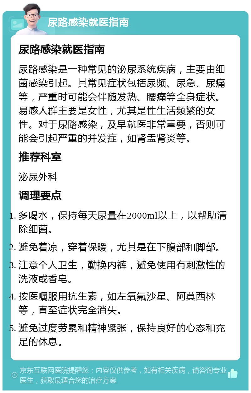 尿路感染就医指南 尿路感染就医指南 尿路感染是一种常见的泌尿系统疾病，主要由细菌感染引起。其常见症状包括尿频、尿急、尿痛等，严重时可能会伴随发热、腰痛等全身症状。易感人群主要是女性，尤其是性生活频繁的女性。对于尿路感染，及早就医非常重要，否则可能会引起严重的并发症，如肾盂肾炎等。 推荐科室 泌尿外科 调理要点 多喝水，保持每天尿量在2000ml以上，以帮助清除细菌。 避免着凉，穿着保暖，尤其是在下腹部和脚部。 注意个人卫生，勤换内裤，避免使用有刺激性的洗液或香皂。 按医嘱服用抗生素，如左氧氟沙星、阿莫西林等，直至症状完全消失。 避免过度劳累和精神紧张，保持良好的心态和充足的休息。