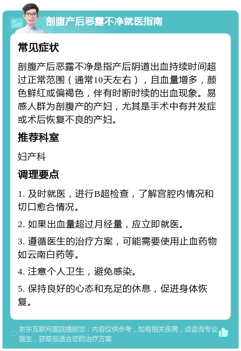 剖腹产后恶露不净就医指南 常见症状 剖腹产后恶露不净是指产后阴道出血持续时间超过正常范围（通常10天左右），且血量增多，颜色鲜红或偏褐色，伴有时断时续的出血现象。易感人群为剖腹产的产妇，尤其是手术中有并发症或术后恢复不良的产妇。 推荐科室 妇产科 调理要点 1. 及时就医，进行B超检查，了解宫腔内情况和切口愈合情况。 2. 如果出血量超过月经量，应立即就医。 3. 遵循医生的治疗方案，可能需要使用止血药物如云南白药等。 4. 注意个人卫生，避免感染。 5. 保持良好的心态和充足的休息，促进身体恢复。