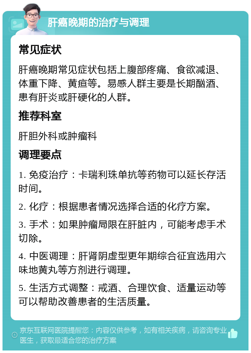 肝癌晚期的治疗与调理 常见症状 肝癌晚期常见症状包括上腹部疼痛、食欲减退、体重下降、黄疸等。易感人群主要是长期酗酒、患有肝炎或肝硬化的人群。 推荐科室 肝胆外科或肿瘤科 调理要点 1. 免疫治疗：卡瑞利珠单抗等药物可以延长存活时间。 2. 化疗：根据患者情况选择合适的化疗方案。 3. 手术：如果肿瘤局限在肝脏内，可能考虑手术切除。 4. 中医调理：肝肾阴虚型更年期综合征宜选用六味地黄丸等方剂进行调理。 5. 生活方式调整：戒酒、合理饮食、适量运动等可以帮助改善患者的生活质量。