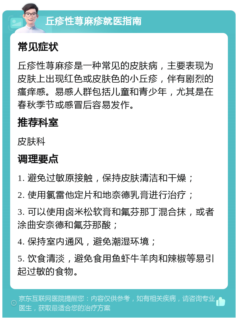 丘疹性荨麻疹就医指南 常见症状 丘疹性荨麻疹是一种常见的皮肤病，主要表现为皮肤上出现红色或皮肤色的小丘疹，伴有剧烈的瘙痒感。易感人群包括儿童和青少年，尤其是在春秋季节或感冒后容易发作。 推荐科室 皮肤科 调理要点 1. 避免过敏原接触，保持皮肤清洁和干燥； 2. 使用氯雷他定片和地奈德乳膏进行治疗； 3. 可以使用卤米松软膏和氟芬那丁混合抹，或者涂曲安奈德和氟芬那酸； 4. 保持室内通风，避免潮湿环境； 5. 饮食清淡，避免食用鱼虾牛羊肉和辣椒等易引起过敏的食物。