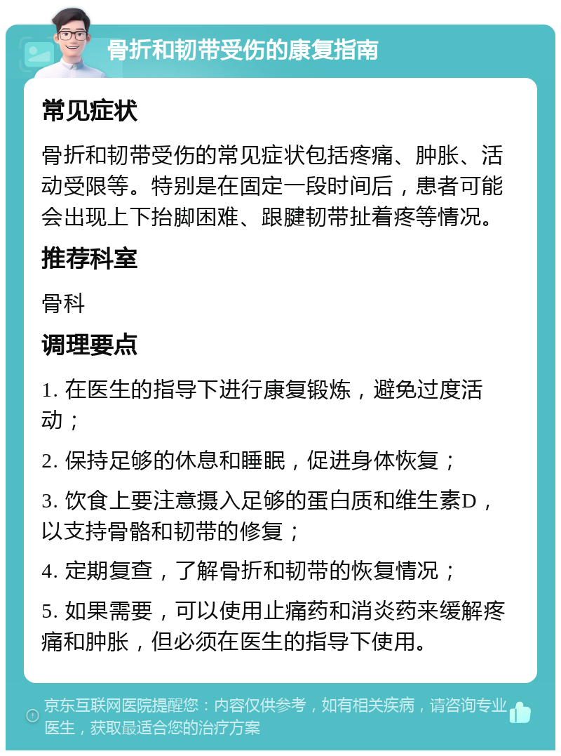 骨折和韧带受伤的康复指南 常见症状 骨折和韧带受伤的常见症状包括疼痛、肿胀、活动受限等。特别是在固定一段时间后，患者可能会出现上下抬脚困难、跟腱韧带扯着疼等情况。 推荐科室 骨科 调理要点 1. 在医生的指导下进行康复锻炼，避免过度活动； 2. 保持足够的休息和睡眠，促进身体恢复； 3. 饮食上要注意摄入足够的蛋白质和维生素D，以支持骨骼和韧带的修复； 4. 定期复查，了解骨折和韧带的恢复情况； 5. 如果需要，可以使用止痛药和消炎药来缓解疼痛和肿胀，但必须在医生的指导下使用。