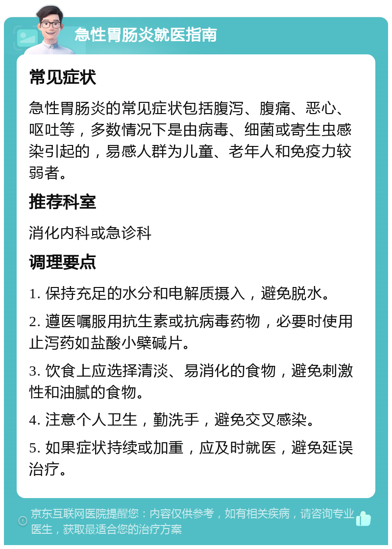 急性胃肠炎就医指南 常见症状 急性胃肠炎的常见症状包括腹泻、腹痛、恶心、呕吐等，多数情况下是由病毒、细菌或寄生虫感染引起的，易感人群为儿童、老年人和免疫力较弱者。 推荐科室 消化内科或急诊科 调理要点 1. 保持充足的水分和电解质摄入，避免脱水。 2. 遵医嘱服用抗生素或抗病毒药物，必要时使用止泻药如盐酸小檗碱片。 3. 饮食上应选择清淡、易消化的食物，避免刺激性和油腻的食物。 4. 注意个人卫生，勤洗手，避免交叉感染。 5. 如果症状持续或加重，应及时就医，避免延误治疗。