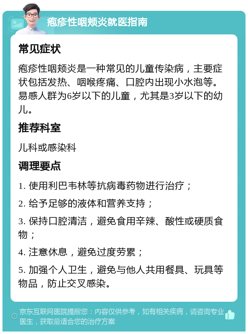 疱疹性咽颊炎就医指南 常见症状 疱疹性咽颊炎是一种常见的儿童传染病，主要症状包括发热、咽喉疼痛、口腔内出现小水泡等。易感人群为6岁以下的儿童，尤其是3岁以下的幼儿。 推荐科室 儿科或感染科 调理要点 1. 使用利巴韦林等抗病毒药物进行治疗； 2. 给予足够的液体和营养支持； 3. 保持口腔清洁，避免食用辛辣、酸性或硬质食物； 4. 注意休息，避免过度劳累； 5. 加强个人卫生，避免与他人共用餐具、玩具等物品，防止交叉感染。