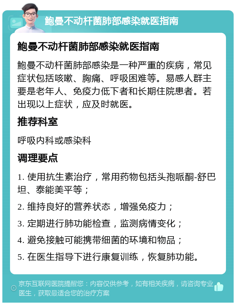 鲍曼不动杆菌肺部感染就医指南 鲍曼不动杆菌肺部感染就医指南 鲍曼不动杆菌肺部感染是一种严重的疾病，常见症状包括咳嗽、胸痛、呼吸困难等。易感人群主要是老年人、免疫力低下者和长期住院患者。若出现以上症状，应及时就医。 推荐科室 呼吸内科或感染科 调理要点 1. 使用抗生素治疗，常用药物包括头孢哌酮-舒巴坦、泰能美平等； 2. 维持良好的营养状态，增强免疫力； 3. 定期进行肺功能检查，监测病情变化； 4. 避免接触可能携带细菌的环境和物品； 5. 在医生指导下进行康复训练，恢复肺功能。