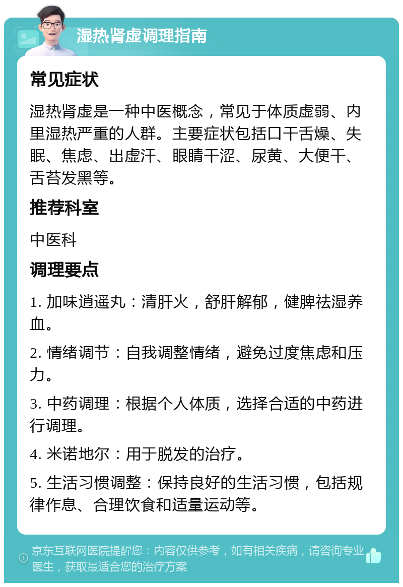 湿热肾虚调理指南 常见症状 湿热肾虚是一种中医概念，常见于体质虚弱、内里湿热严重的人群。主要症状包括口干舌燥、失眠、焦虑、出虚汗、眼睛干涩、尿黄、大便干、舌苔发黑等。 推荐科室 中医科 调理要点 1. 加味逍遥丸：清肝火，舒肝解郁，健脾祛湿养血。 2. 情绪调节：自我调整情绪，避免过度焦虑和压力。 3. 中药调理：根据个人体质，选择合适的中药进行调理。 4. 米诺地尔：用于脱发的治疗。 5. 生活习惯调整：保持良好的生活习惯，包括规律作息、合理饮食和适量运动等。