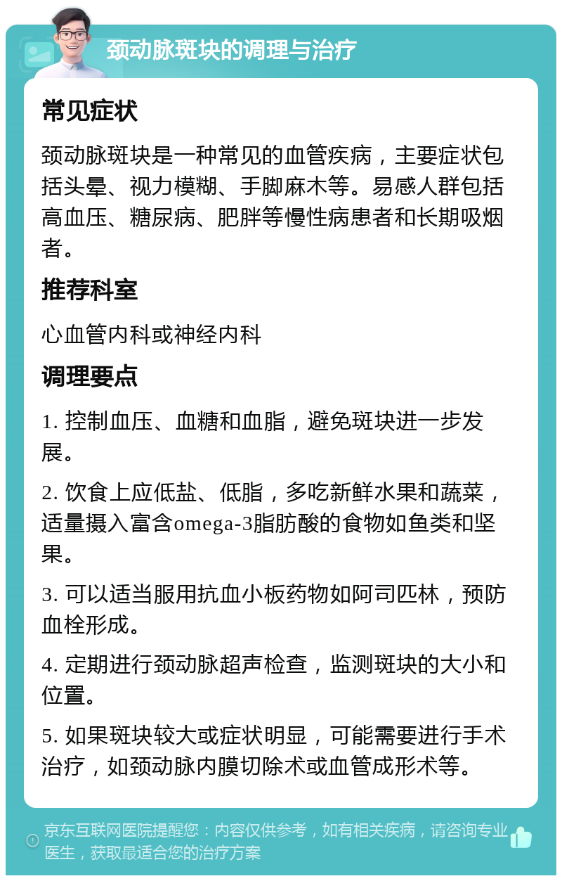 颈动脉斑块的调理与治疗 常见症状 颈动脉斑块是一种常见的血管疾病，主要症状包括头晕、视力模糊、手脚麻木等。易感人群包括高血压、糖尿病、肥胖等慢性病患者和长期吸烟者。 推荐科室 心血管内科或神经内科 调理要点 1. 控制血压、血糖和血脂，避免斑块进一步发展。 2. 饮食上应低盐、低脂，多吃新鲜水果和蔬菜，适量摄入富含omega-3脂肪酸的食物如鱼类和坚果。 3. 可以适当服用抗血小板药物如阿司匹林，预防血栓形成。 4. 定期进行颈动脉超声检查，监测斑块的大小和位置。 5. 如果斑块较大或症状明显，可能需要进行手术治疗，如颈动脉内膜切除术或血管成形术等。