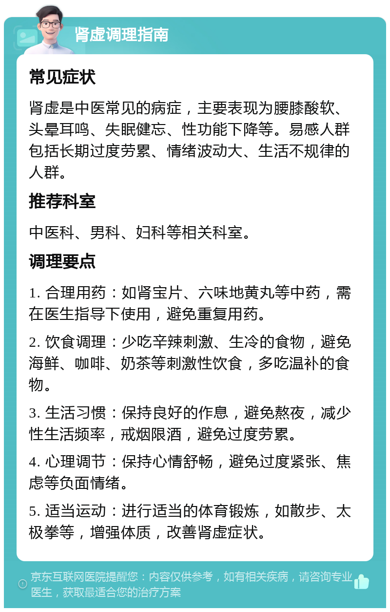 肾虚调理指南 常见症状 肾虚是中医常见的病症，主要表现为腰膝酸软、头晕耳鸣、失眠健忘、性功能下降等。易感人群包括长期过度劳累、情绪波动大、生活不规律的人群。 推荐科室 中医科、男科、妇科等相关科室。 调理要点 1. 合理用药：如肾宝片、六味地黄丸等中药，需在医生指导下使用，避免重复用药。 2. 饮食调理：少吃辛辣刺激、生冷的食物，避免海鲜、咖啡、奶茶等刺激性饮食，多吃温补的食物。 3. 生活习惯：保持良好的作息，避免熬夜，减少性生活频率，戒烟限酒，避免过度劳累。 4. 心理调节：保持心情舒畅，避免过度紧张、焦虑等负面情绪。 5. 适当运动：进行适当的体育锻炼，如散步、太极拳等，增强体质，改善肾虚症状。