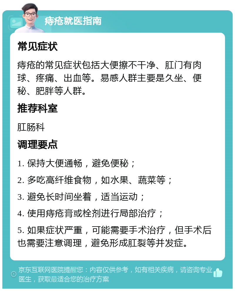 痔疮就医指南 常见症状 痔疮的常见症状包括大便擦不干净、肛门有肉球、疼痛、出血等。易感人群主要是久坐、便秘、肥胖等人群。 推荐科室 肛肠科 调理要点 1. 保持大便通畅，避免便秘； 2. 多吃高纤维食物，如水果、蔬菜等； 3. 避免长时间坐着，适当运动； 4. 使用痔疮膏或栓剂进行局部治疗； 5. 如果症状严重，可能需要手术治疗，但手术后也需要注意调理，避免形成肛裂等并发症。