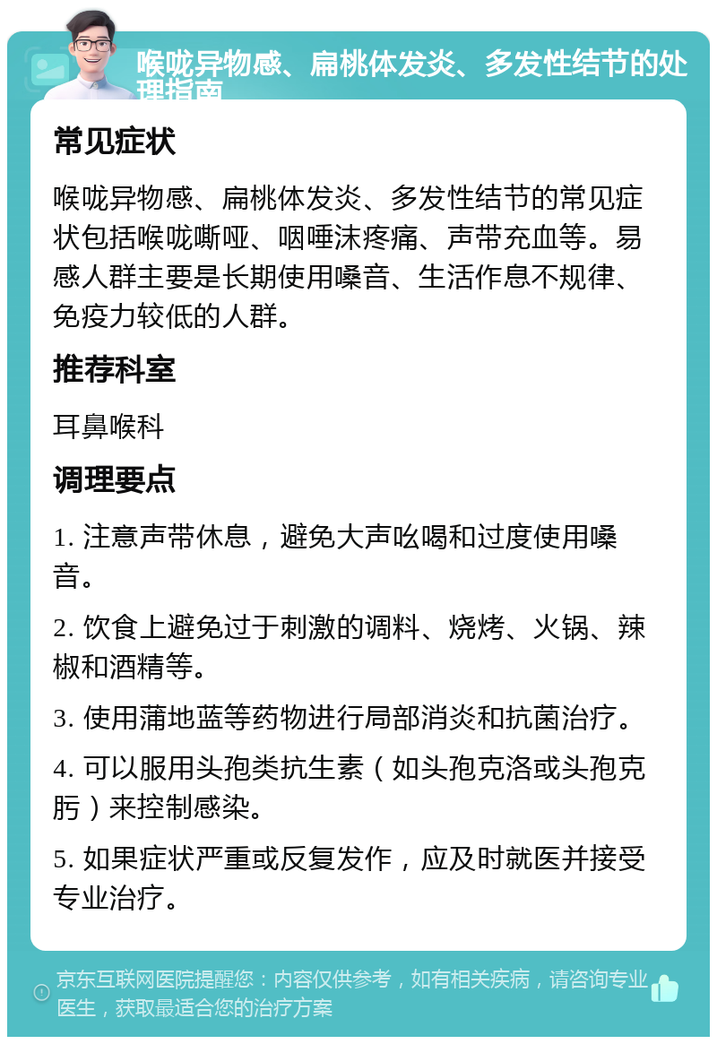 喉咙异物感、扁桃体发炎、多发性结节的处理指南 常见症状 喉咙异物感、扁桃体发炎、多发性结节的常见症状包括喉咙嘶哑、咽唾沫疼痛、声带充血等。易感人群主要是长期使用嗓音、生活作息不规律、免疫力较低的人群。 推荐科室 耳鼻喉科 调理要点 1. 注意声带休息，避免大声吆喝和过度使用嗓音。 2. 饮食上避免过于刺激的调料、烧烤、火锅、辣椒和酒精等。 3. 使用蒲地蓝等药物进行局部消炎和抗菌治疗。 4. 可以服用头孢类抗生素（如头孢克洛或头孢克肟）来控制感染。 5. 如果症状严重或反复发作，应及时就医并接受专业治疗。