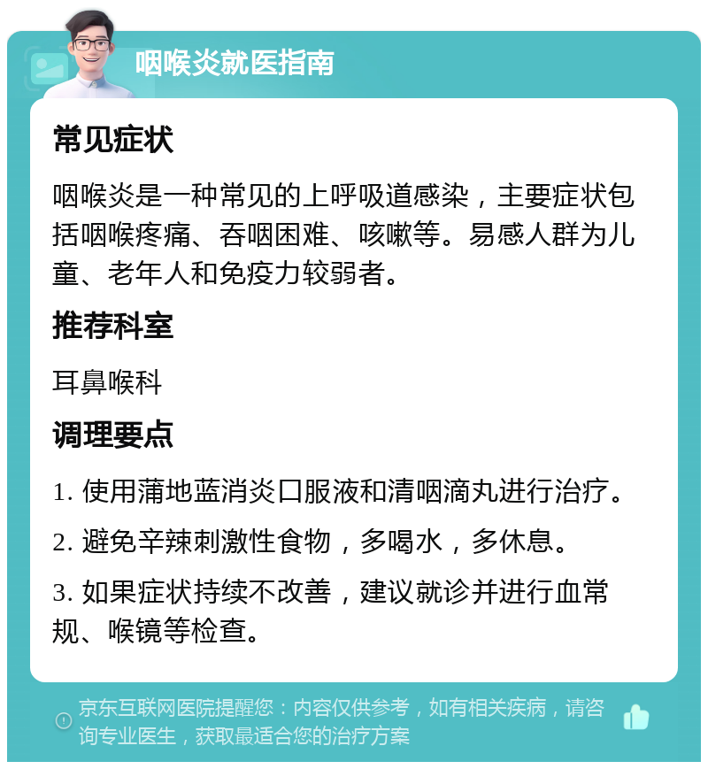 咽喉炎就医指南 常见症状 咽喉炎是一种常见的上呼吸道感染，主要症状包括咽喉疼痛、吞咽困难、咳嗽等。易感人群为儿童、老年人和免疫力较弱者。 推荐科室 耳鼻喉科 调理要点 1. 使用蒲地蓝消炎口服液和清咽滴丸进行治疗。 2. 避免辛辣刺激性食物，多喝水，多休息。 3. 如果症状持续不改善，建议就诊并进行血常规、喉镜等检查。