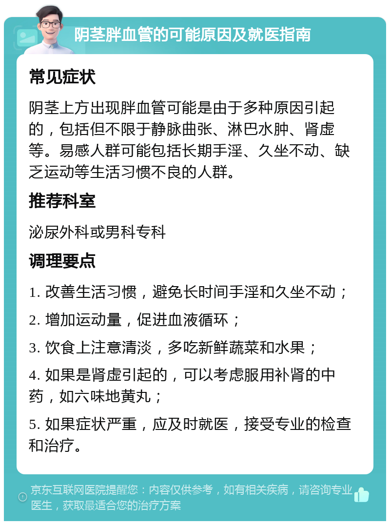 阴茎胖血管的可能原因及就医指南 常见症状 阴茎上方出现胖血管可能是由于多种原因引起的，包括但不限于静脉曲张、淋巴水肿、肾虚等。易感人群可能包括长期手淫、久坐不动、缺乏运动等生活习惯不良的人群。 推荐科室 泌尿外科或男科专科 调理要点 1. 改善生活习惯，避免长时间手淫和久坐不动； 2. 增加运动量，促进血液循环； 3. 饮食上注意清淡，多吃新鲜蔬菜和水果； 4. 如果是肾虚引起的，可以考虑服用补肾的中药，如六味地黄丸； 5. 如果症状严重，应及时就医，接受专业的检查和治疗。