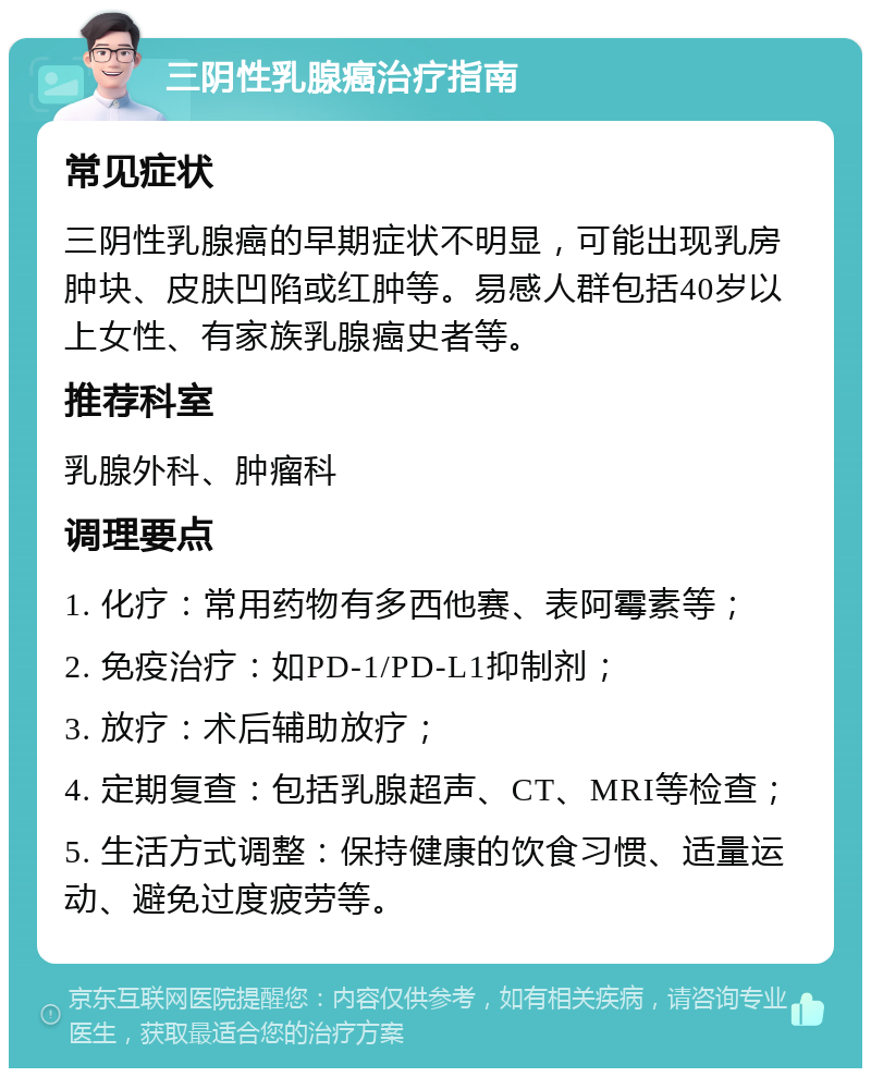 三阴性乳腺癌治疗指南 常见症状 三阴性乳腺癌的早期症状不明显，可能出现乳房肿块、皮肤凹陷或红肿等。易感人群包括40岁以上女性、有家族乳腺癌史者等。 推荐科室 乳腺外科、肿瘤科 调理要点 1. 化疗：常用药物有多西他赛、表阿霉素等； 2. 免疫治疗：如PD-1/PD-L1抑制剂； 3. 放疗：术后辅助放疗； 4. 定期复查：包括乳腺超声、CT、MRI等检查； 5. 生活方式调整：保持健康的饮食习惯、适量运动、避免过度疲劳等。