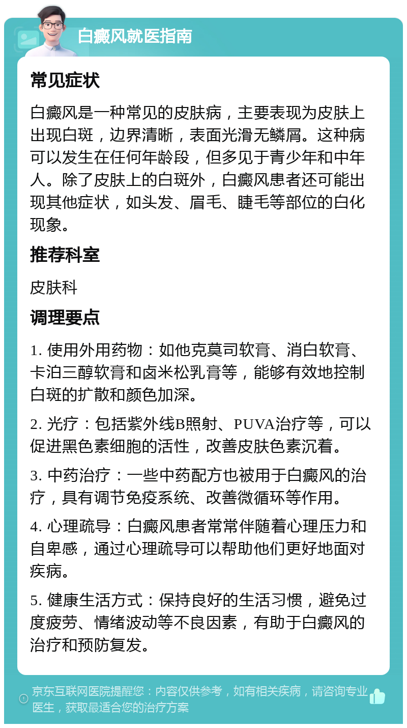 白癜风就医指南 常见症状 白癜风是一种常见的皮肤病，主要表现为皮肤上出现白斑，边界清晰，表面光滑无鳞屑。这种病可以发生在任何年龄段，但多见于青少年和中年人。除了皮肤上的白斑外，白癜风患者还可能出现其他症状，如头发、眉毛、睫毛等部位的白化现象。 推荐科室 皮肤科 调理要点 1. 使用外用药物：如他克莫司软膏、消白软膏、卡泊三醇软膏和卤米松乳膏等，能够有效地控制白斑的扩散和颜色加深。 2. 光疗：包括紫外线B照射、PUVA治疗等，可以促进黑色素细胞的活性，改善皮肤色素沉着。 3. 中药治疗：一些中药配方也被用于白癜风的治疗，具有调节免疫系统、改善微循环等作用。 4. 心理疏导：白癜风患者常常伴随着心理压力和自卑感，通过心理疏导可以帮助他们更好地面对疾病。 5. 健康生活方式：保持良好的生活习惯，避免过度疲劳、情绪波动等不良因素，有助于白癜风的治疗和预防复发。