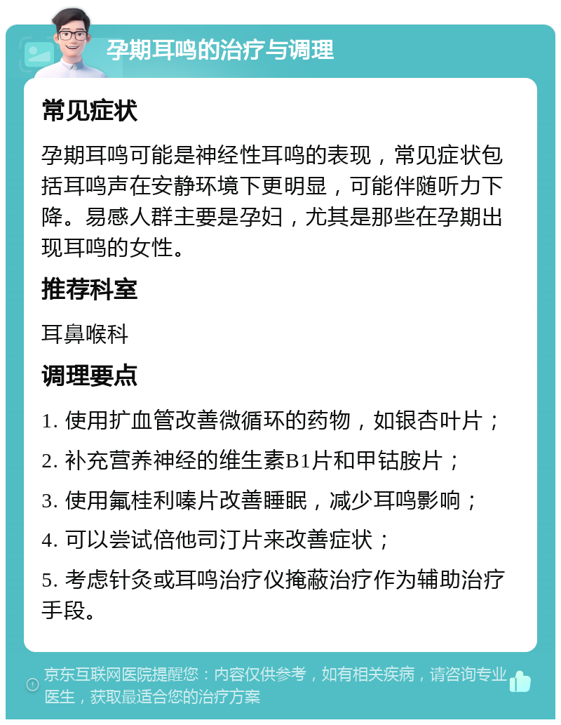 孕期耳鸣的治疗与调理 常见症状 孕期耳鸣可能是神经性耳鸣的表现，常见症状包括耳鸣声在安静环境下更明显，可能伴随听力下降。易感人群主要是孕妇，尤其是那些在孕期出现耳鸣的女性。 推荐科室 耳鼻喉科 调理要点 1. 使用扩血管改善微循环的药物，如银杏叶片； 2. 补充营养神经的维生素B1片和甲钴胺片； 3. 使用氟桂利嗪片改善睡眠，减少耳鸣影响； 4. 可以尝试倍他司汀片来改善症状； 5. 考虑针灸或耳鸣治疗仪掩蔽治疗作为辅助治疗手段。