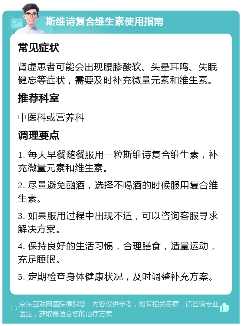 斯维诗复合维生素使用指南 常见症状 肾虚患者可能会出现腰膝酸软、头晕耳鸣、失眠健忘等症状，需要及时补充微量元素和维生素。 推荐科室 中医科或营养科 调理要点 1. 每天早餐随餐服用一粒斯维诗复合维生素，补充微量元素和维生素。 2. 尽量避免酗酒，选择不喝酒的时候服用复合维生素。 3. 如果服用过程中出现不适，可以咨询客服寻求解决方案。 4. 保持良好的生活习惯，合理膳食，适量运动，充足睡眠。 5. 定期检查身体健康状况，及时调整补充方案。