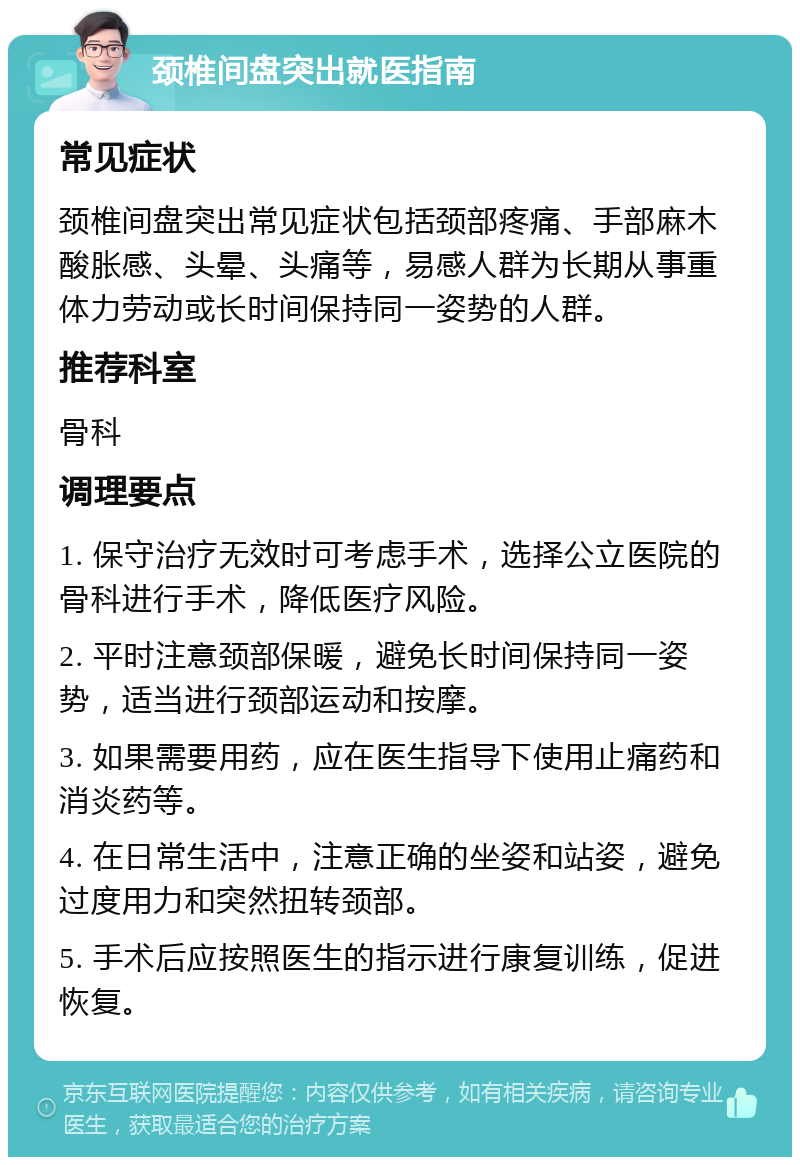 颈椎间盘突出就医指南 常见症状 颈椎间盘突出常见症状包括颈部疼痛、手部麻木酸胀感、头晕、头痛等，易感人群为长期从事重体力劳动或长时间保持同一姿势的人群。 推荐科室 骨科 调理要点 1. 保守治疗无效时可考虑手术，选择公立医院的骨科进行手术，降低医疗风险。 2. 平时注意颈部保暖，避免长时间保持同一姿势，适当进行颈部运动和按摩。 3. 如果需要用药，应在医生指导下使用止痛药和消炎药等。 4. 在日常生活中，注意正确的坐姿和站姿，避免过度用力和突然扭转颈部。 5. 手术后应按照医生的指示进行康复训练，促进恢复。