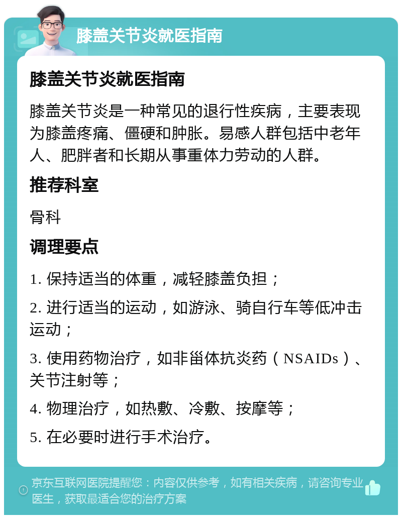 膝盖关节炎就医指南 膝盖关节炎就医指南 膝盖关节炎是一种常见的退行性疾病，主要表现为膝盖疼痛、僵硬和肿胀。易感人群包括中老年人、肥胖者和长期从事重体力劳动的人群。 推荐科室 骨科 调理要点 1. 保持适当的体重，减轻膝盖负担； 2. 进行适当的运动，如游泳、骑自行车等低冲击运动； 3. 使用药物治疗，如非甾体抗炎药（NSAIDs）、关节注射等； 4. 物理治疗，如热敷、冷敷、按摩等； 5. 在必要时进行手术治疗。