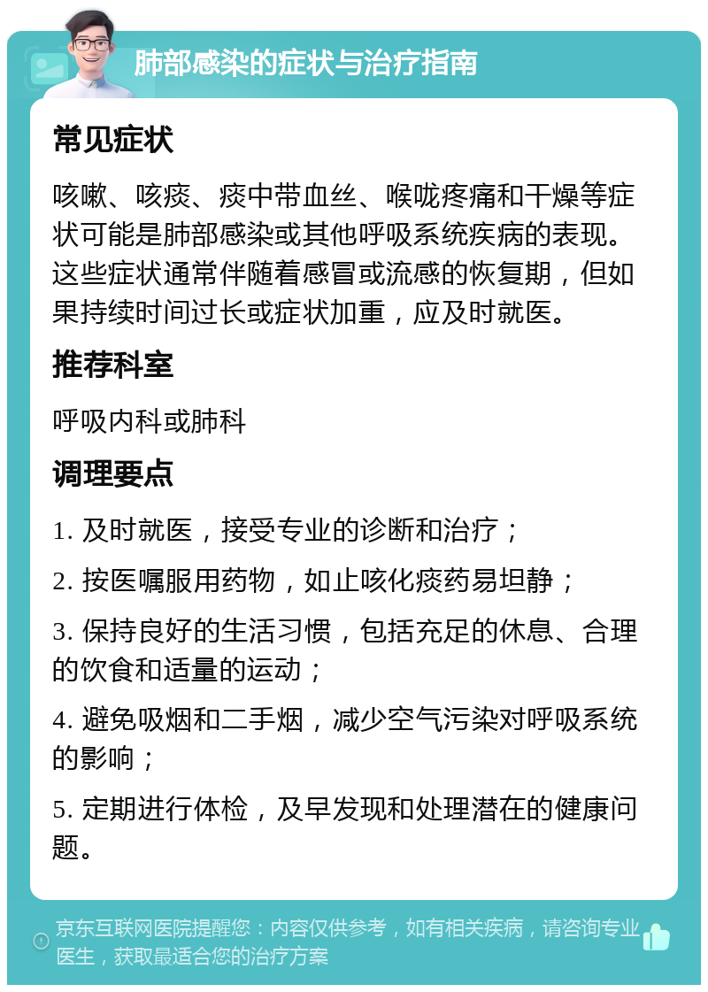 肺部感染的症状与治疗指南 常见症状 咳嗽、咳痰、痰中带血丝、喉咙疼痛和干燥等症状可能是肺部感染或其他呼吸系统疾病的表现。这些症状通常伴随着感冒或流感的恢复期，但如果持续时间过长或症状加重，应及时就医。 推荐科室 呼吸内科或肺科 调理要点 1. 及时就医，接受专业的诊断和治疗； 2. 按医嘱服用药物，如止咳化痰药易坦静； 3. 保持良好的生活习惯，包括充足的休息、合理的饮食和适量的运动； 4. 避免吸烟和二手烟，减少空气污染对呼吸系统的影响； 5. 定期进行体检，及早发现和处理潜在的健康问题。