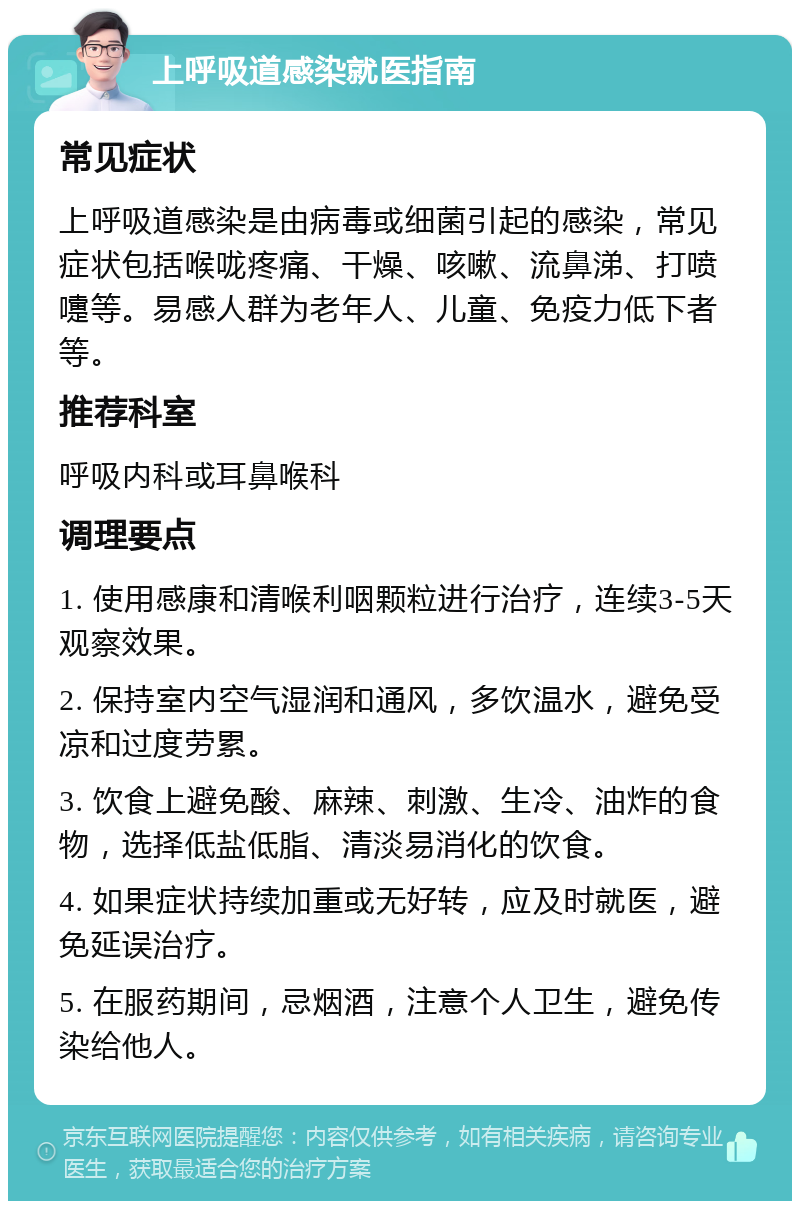 上呼吸道感染就医指南 常见症状 上呼吸道感染是由病毒或细菌引起的感染，常见症状包括喉咙疼痛、干燥、咳嗽、流鼻涕、打喷嚏等。易感人群为老年人、儿童、免疫力低下者等。 推荐科室 呼吸内科或耳鼻喉科 调理要点 1. 使用感康和清喉利咽颗粒进行治疗，连续3-5天观察效果。 2. 保持室内空气湿润和通风，多饮温水，避免受凉和过度劳累。 3. 饮食上避免酸、麻辣、刺激、生冷、油炸的食物，选择低盐低脂、清淡易消化的饮食。 4. 如果症状持续加重或无好转，应及时就医，避免延误治疗。 5. 在服药期间，忌烟酒，注意个人卫生，避免传染给他人。