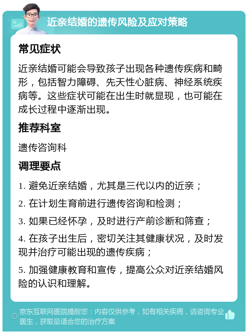 近亲结婚的遗传风险及应对策略 常见症状 近亲结婚可能会导致孩子出现各种遗传疾病和畸形，包括智力障碍、先天性心脏病、神经系统疾病等。这些症状可能在出生时就显现，也可能在成长过程中逐渐出现。 推荐科室 遗传咨询科 调理要点 1. 避免近亲结婚，尤其是三代以内的近亲； 2. 在计划生育前进行遗传咨询和检测； 3. 如果已经怀孕，及时进行产前诊断和筛查； 4. 在孩子出生后，密切关注其健康状况，及时发现并治疗可能出现的遗传疾病； 5. 加强健康教育和宣传，提高公众对近亲结婚风险的认识和理解。