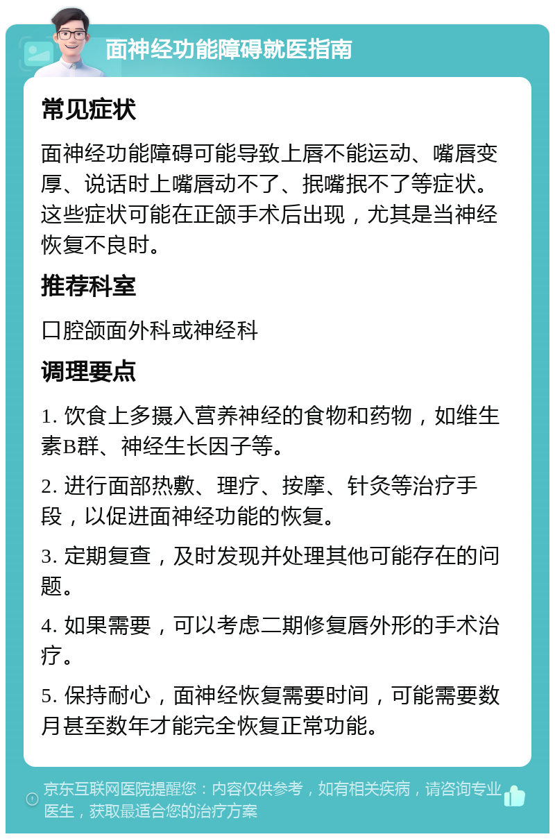 面神经功能障碍就医指南 常见症状 面神经功能障碍可能导致上唇不能运动、嘴唇变厚、说话时上嘴唇动不了、抿嘴抿不了等症状。这些症状可能在正颌手术后出现，尤其是当神经恢复不良时。 推荐科室 口腔颌面外科或神经科 调理要点 1. 饮食上多摄入营养神经的食物和药物，如维生素B群、神经生长因子等。 2. 进行面部热敷、理疗、按摩、针灸等治疗手段，以促进面神经功能的恢复。 3. 定期复查，及时发现并处理其他可能存在的问题。 4. 如果需要，可以考虑二期修复唇外形的手术治疗。 5. 保持耐心，面神经恢复需要时间，可能需要数月甚至数年才能完全恢复正常功能。