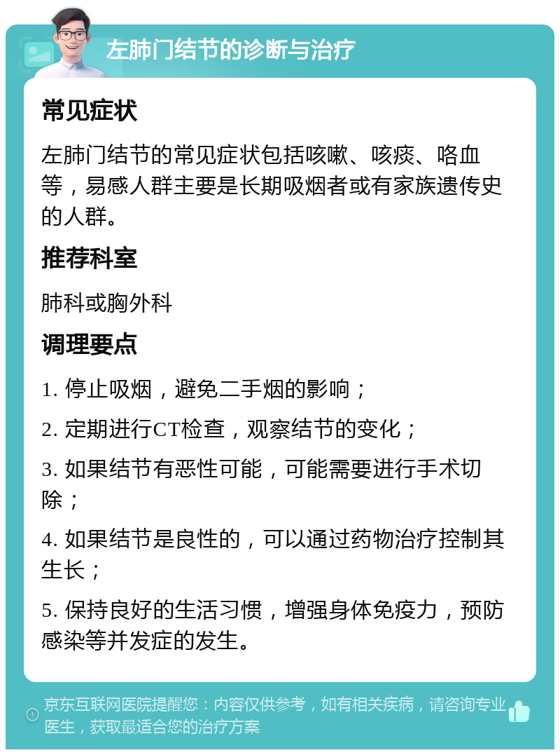 左肺门结节的诊断与治疗 常见症状 左肺门结节的常见症状包括咳嗽、咳痰、咯血等，易感人群主要是长期吸烟者或有家族遗传史的人群。 推荐科室 肺科或胸外科 调理要点 1. 停止吸烟，避免二手烟的影响； 2. 定期进行CT检查，观察结节的变化； 3. 如果结节有恶性可能，可能需要进行手术切除； 4. 如果结节是良性的，可以通过药物治疗控制其生长； 5. 保持良好的生活习惯，增强身体免疫力，预防感染等并发症的发生。