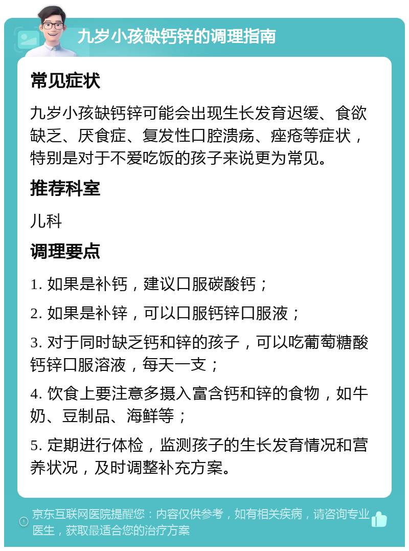 九岁小孩缺钙锌的调理指南 常见症状 九岁小孩缺钙锌可能会出现生长发育迟缓、食欲缺乏、厌食症、复发性口腔溃疡、痤疮等症状，特别是对于不爱吃饭的孩子来说更为常见。 推荐科室 儿科 调理要点 1. 如果是补钙，建议口服碳酸钙； 2. 如果是补锌，可以口服钙锌口服液； 3. 对于同时缺乏钙和锌的孩子，可以吃葡萄糖酸钙锌口服溶液，每天一支； 4. 饮食上要注意多摄入富含钙和锌的食物，如牛奶、豆制品、海鲜等； 5. 定期进行体检，监测孩子的生长发育情况和营养状况，及时调整补充方案。