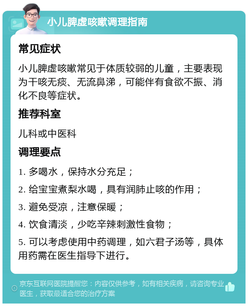 小儿脾虚咳嗽调理指南 常见症状 小儿脾虚咳嗽常见于体质较弱的儿童，主要表现为干咳无痰、无流鼻涕，可能伴有食欲不振、消化不良等症状。 推荐科室 儿科或中医科 调理要点 1. 多喝水，保持水分充足； 2. 给宝宝煮梨水喝，具有润肺止咳的作用； 3. 避免受凉，注意保暖； 4. 饮食清淡，少吃辛辣刺激性食物； 5. 可以考虑使用中药调理，如六君子汤等，具体用药需在医生指导下进行。