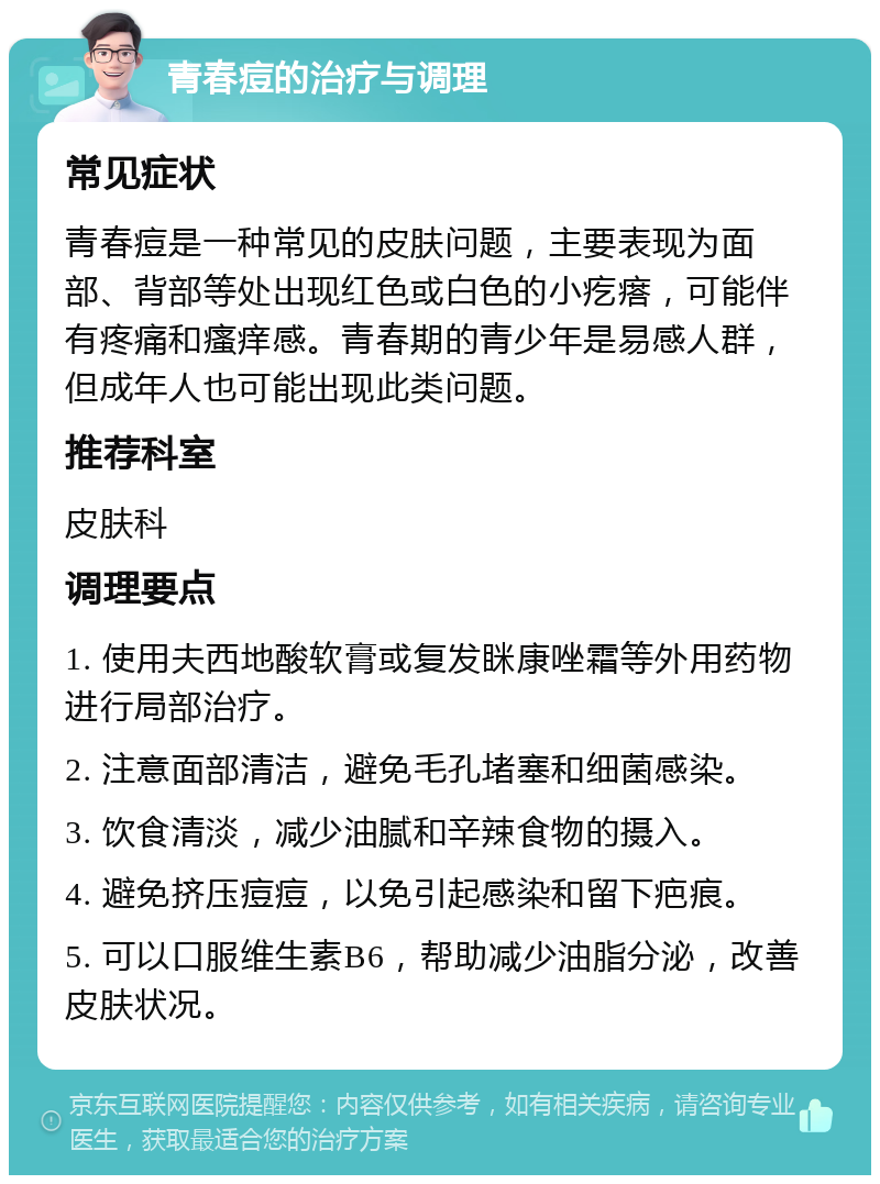 青春痘的治疗与调理 常见症状 青春痘是一种常见的皮肤问题，主要表现为面部、背部等处出现红色或白色的小疙瘩，可能伴有疼痛和瘙痒感。青春期的青少年是易感人群，但成年人也可能出现此类问题。 推荐科室 皮肤科 调理要点 1. 使用夫西地酸软膏或复发眯康唑霜等外用药物进行局部治疗。 2. 注意面部清洁，避免毛孔堵塞和细菌感染。 3. 饮食清淡，减少油腻和辛辣食物的摄入。 4. 避免挤压痘痘，以免引起感染和留下疤痕。 5. 可以口服维生素B6，帮助减少油脂分泌，改善皮肤状况。