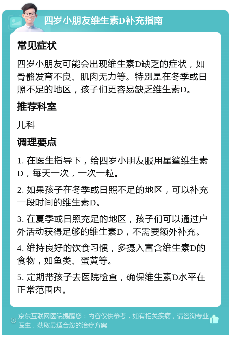 四岁小朋友维生素D补充指南 常见症状 四岁小朋友可能会出现维生素D缺乏的症状，如骨骼发育不良、肌肉无力等。特别是在冬季或日照不足的地区，孩子们更容易缺乏维生素D。 推荐科室 儿科 调理要点 1. 在医生指导下，给四岁小朋友服用星鲨维生素D，每天一次，一次一粒。 2. 如果孩子在冬季或日照不足的地区，可以补充一段时间的维生素D。 3. 在夏季或日照充足的地区，孩子们可以通过户外活动获得足够的维生素D，不需要额外补充。 4. 维持良好的饮食习惯，多摄入富含维生素D的食物，如鱼类、蛋黄等。 5. 定期带孩子去医院检查，确保维生素D水平在正常范围内。