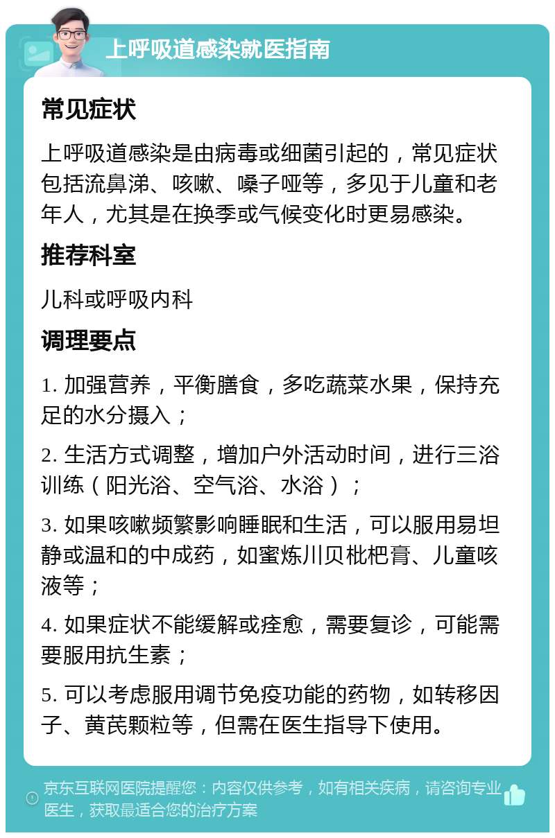 上呼吸道感染就医指南 常见症状 上呼吸道感染是由病毒或细菌引起的，常见症状包括流鼻涕、咳嗽、嗓子哑等，多见于儿童和老年人，尤其是在换季或气候变化时更易感染。 推荐科室 儿科或呼吸内科 调理要点 1. 加强营养，平衡膳食，多吃蔬菜水果，保持充足的水分摄入； 2. 生活方式调整，增加户外活动时间，进行三浴训练（阳光浴、空气浴、水浴）； 3. 如果咳嗽频繁影响睡眠和生活，可以服用易坦静或温和的中成药，如蜜炼川贝枇杷膏、儿童咳液等； 4. 如果症状不能缓解或痊愈，需要复诊，可能需要服用抗生素； 5. 可以考虑服用调节免疫功能的药物，如转移因子、黄芪颗粒等，但需在医生指导下使用。