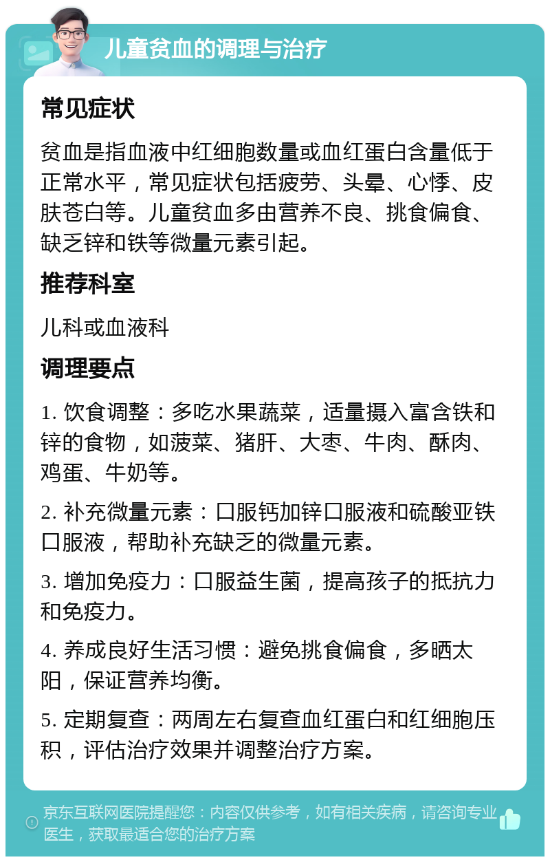 儿童贫血的调理与治疗 常见症状 贫血是指血液中红细胞数量或血红蛋白含量低于正常水平，常见症状包括疲劳、头晕、心悸、皮肤苍白等。儿童贫血多由营养不良、挑食偏食、缺乏锌和铁等微量元素引起。 推荐科室 儿科或血液科 调理要点 1. 饮食调整：多吃水果蔬菜，适量摄入富含铁和锌的食物，如菠菜、猪肝、大枣、牛肉、酥肉、鸡蛋、牛奶等。 2. 补充微量元素：口服钙加锌口服液和硫酸亚铁口服液，帮助补充缺乏的微量元素。 3. 增加免疫力：口服益生菌，提高孩子的抵抗力和免疫力。 4. 养成良好生活习惯：避免挑食偏食，多晒太阳，保证营养均衡。 5. 定期复查：两周左右复查血红蛋白和红细胞压积，评估治疗效果并调整治疗方案。