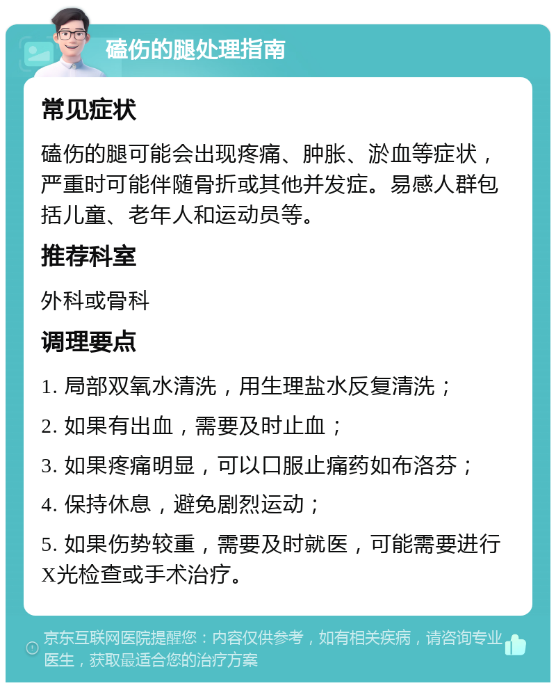 磕伤的腿处理指南 常见症状 磕伤的腿可能会出现疼痛、肿胀、淤血等症状，严重时可能伴随骨折或其他并发症。易感人群包括儿童、老年人和运动员等。 推荐科室 外科或骨科 调理要点 1. 局部双氧水清洗，用生理盐水反复清洗； 2. 如果有出血，需要及时止血； 3. 如果疼痛明显，可以口服止痛药如布洛芬； 4. 保持休息，避免剧烈运动； 5. 如果伤势较重，需要及时就医，可能需要进行X光检查或手术治疗。