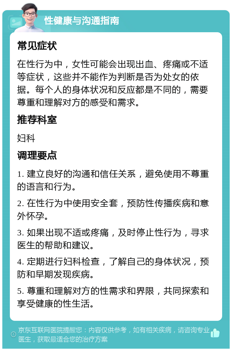 性健康与沟通指南 常见症状 在性行为中，女性可能会出现出血、疼痛或不适等症状，这些并不能作为判断是否为处女的依据。每个人的身体状况和反应都是不同的，需要尊重和理解对方的感受和需求。 推荐科室 妇科 调理要点 1. 建立良好的沟通和信任关系，避免使用不尊重的语言和行为。 2. 在性行为中使用安全套，预防性传播疾病和意外怀孕。 3. 如果出现不适或疼痛，及时停止性行为，寻求医生的帮助和建议。 4. 定期进行妇科检查，了解自己的身体状况，预防和早期发现疾病。 5. 尊重和理解对方的性需求和界限，共同探索和享受健康的性生活。