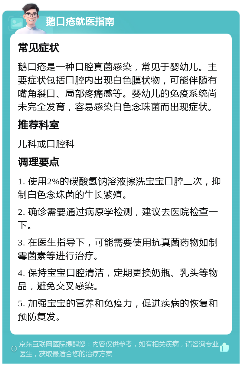 鹅口疮就医指南 常见症状 鹅口疮是一种口腔真菌感染，常见于婴幼儿。主要症状包括口腔内出现白色膜状物，可能伴随有嘴角裂口、局部疼痛感等。婴幼儿的免疫系统尚未完全发育，容易感染白色念珠菌而出现症状。 推荐科室 儿科或口腔科 调理要点 1. 使用2%的碳酸氢钠溶液擦洗宝宝口腔三次，抑制白色念珠菌的生长繁殖。 2. 确诊需要通过病原学检测，建议去医院检查一下。 3. 在医生指导下，可能需要使用抗真菌药物如制霉菌素等进行治疗。 4. 保持宝宝口腔清洁，定期更换奶瓶、乳头等物品，避免交叉感染。 5. 加强宝宝的营养和免疫力，促进疾病的恢复和预防复发。